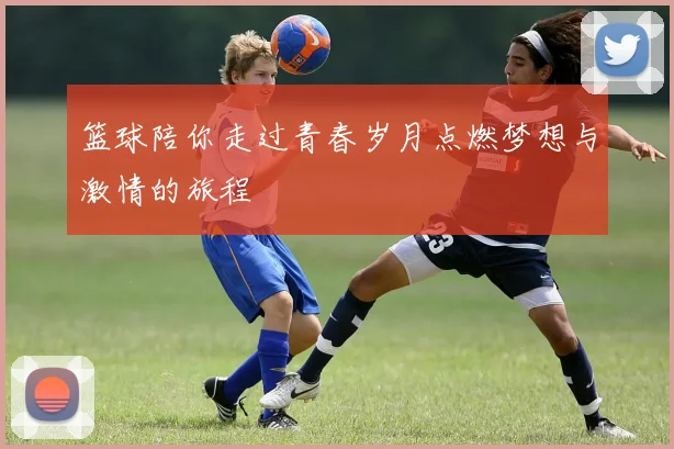 篮球陪你走过青春岁月点燃梦想与激情的旅程