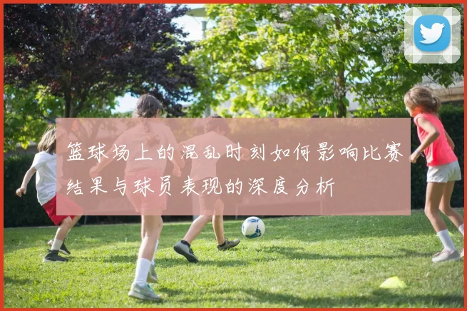 篮球场上的混乱时刻如何影响比赛结果与球员表现的深度分析