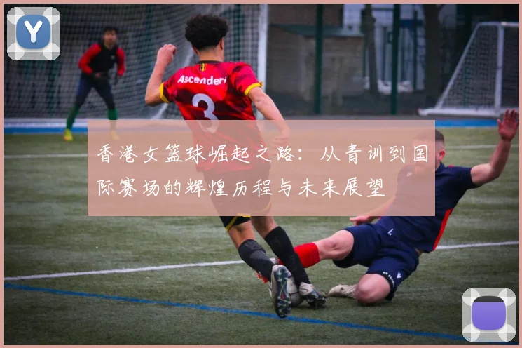 香港女篮球崛起之路：从青训到国际赛场的辉煌历程与未来展望