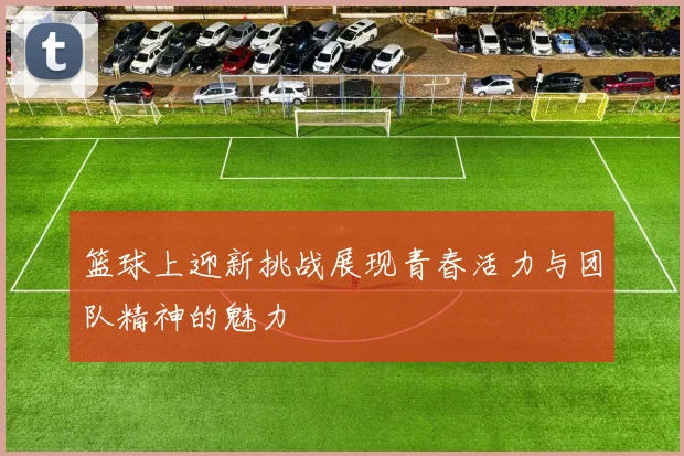 篮球上迎新挑战展现青春活力与团队精神的魅力