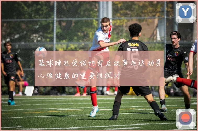 篮球瞳孔受伤的背后故事与运动员心理健康的重要性探讨