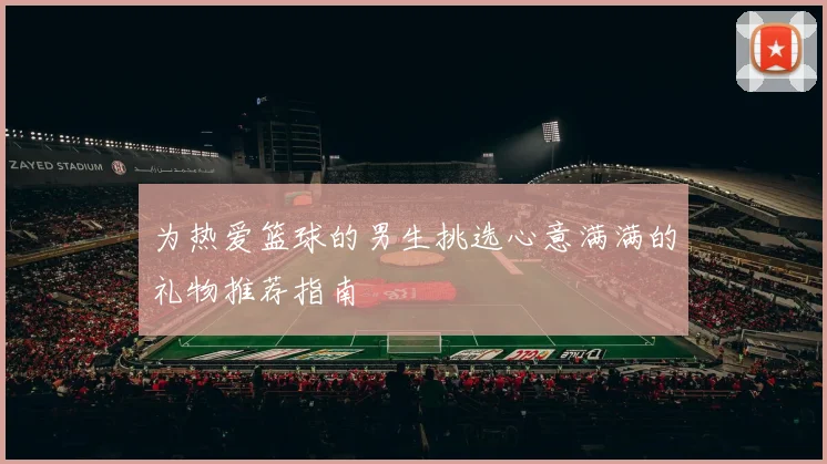 为热爱篮球的男生挑选心意满满的礼物推荐指南