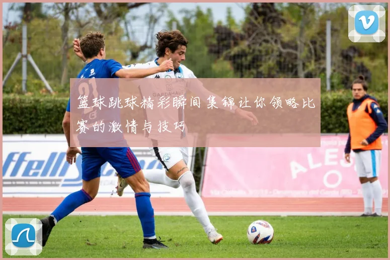 篮球跳球精彩瞬间集锦让你领略比赛的激情与技巧