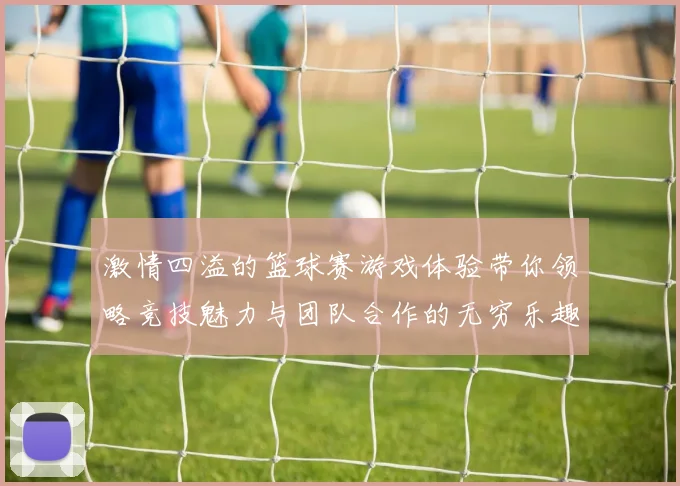 激情四溢的篮球赛游戏体验带你领略竞技魅力与团队合作的无穷乐趣
