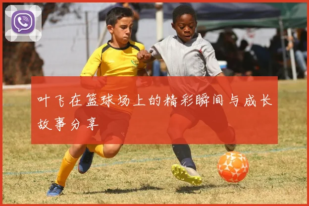 叶飞在篮球场上的精彩瞬间与成长故事分享