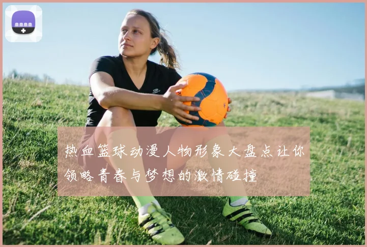 热血篮球动漫人物形象大盘点让你领略青春与梦想的激情碰撞